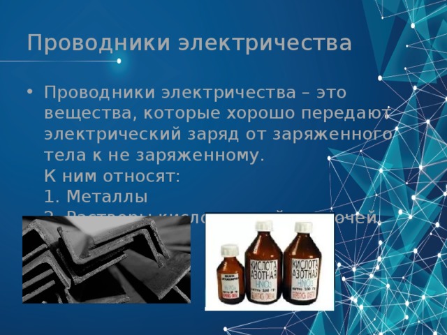 Проводники электричества Проводники электричества – это вещества, которые хорошо передают электрический заряд от заряженного тела к не заряженному.  К ним относят:  1. Металлы  2. Растворы кислот, солей, щелочей. 