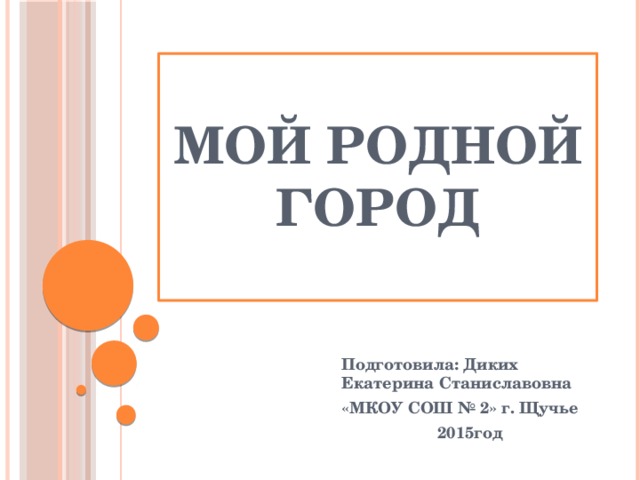 Мой родной город Подготовила: Диких Екатерина Станиславовна «МКОУ СОШ № 2» г. Щучье 2015год