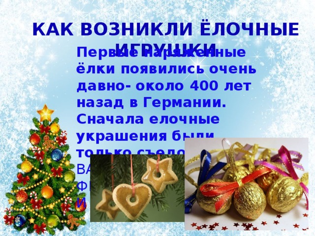 Как возникли ёлочные игрушки Первые наряженные ёлки появились очень давно- около 400 лет назад в Германии. Сначала елочные украшения были только съедобными , – вафельные и сахарные фигурки, орехи, фрукты и овощи, сладости. 