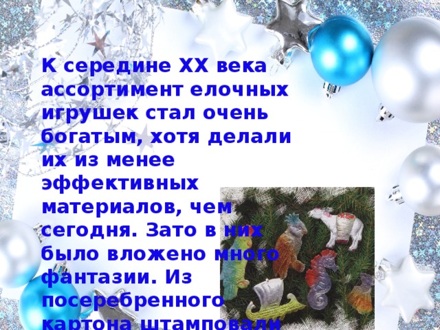 К середине XX века ассортимент елочных игрушек стал очень богатым, хотя делали их из менее эффективных материалов, чем сегодня. Зато в них было вложено много фантазии. Из посеребренного картона штамповали разнообразных птичек и зверей. 