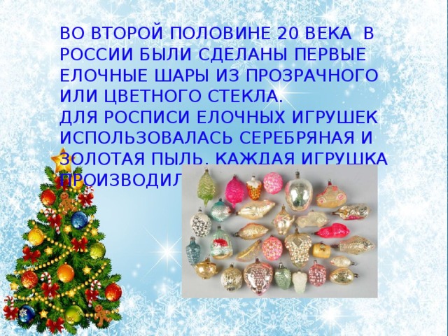 Во второй половине 20 века в России были сделаны первые елочные шары из прозрачного или цветного стекла. Для росписи елочных игрушек использовалась серебряная и золотая пыль. Каждая игрушка производилась вручную. 