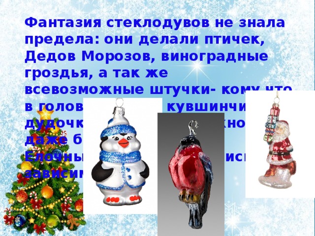 Фантазия стеклодувов не знала предела: они делали птичек, Дедов Морозов, виноградные гроздья, а так же всевозможные штучки- кому что в голову придет: кувшинчики, дудочки, в которых можно даже было дудеть. Елочные игрушки менялись в зависимости от моды. 