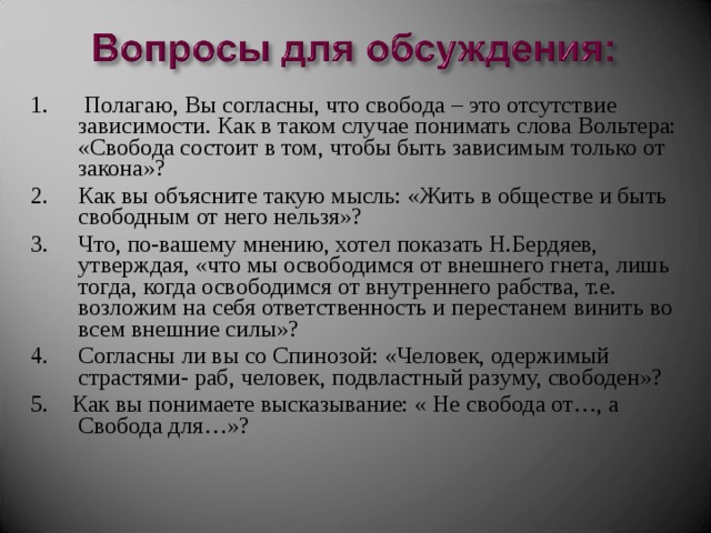 1. Полагаю, Вы согласны, что свобода – это отсутствие зависимости. Как в таком случае понимать слова Вольтера: «Свобода состоит в том, чтобы быть зависимым только от закона»? 2. Как вы объясните такую мысль: «Жить в обществе и быть свободным от него нельзя»? 3. Что, по-вашему мнению, хотел показать Н.Бердяев, утверждая, «что мы освободимся от внешнего гнета, лишь тогда, когда освободимся от внутреннего рабства, т.е. возложим на себя ответственность и перестанем винить во всем внешние силы»? 4. Согласны ли вы со Спинозой: «Человек, одержимый страстями- раб, человек, подвластный разуму, свободен»? 5. Как вы понимаете высказывание: « Не свобода от…, а Свобода для…»? 