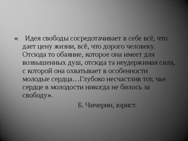 «  Идея свободы сосредотачивает в себе всё, что дает цену жизни, всё, что дорого человеку. Отсюда то обаяние, которое она имеет для возвышенных душ, отсюда та неудержимая сила, с которой она охватывает в особенности молодые сердца…Глубоко несчастлив тот, чье сердце в молодости никогда не билось за свободу».  Б. Чичерин, юрист. 