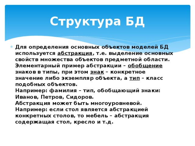 Структура БД Для определения основных объектов моделей БД используется абстракция , т.е. выделение основных свойств множества объектов предметной области.  Элементарный пример абстракции – обобщение знаков в типы, при этом знак – конкретное значение либо экземпляр объекта, а тип – класс подобных объектов.  Например: фамилия – тип, обобщающий знаки: Иванов, Петров, Сидоров.  Абстракция может быть многоуровневой. Например: если стол является абстракцией конкретных столов, то мебель – абстракция содержащая стол, кресло и т.д. 