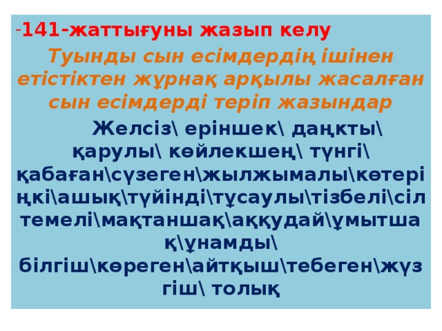 141-жаттығуны жазып келу Туынды сын есімдердің ішінен етістіктен жұрнақ арқылы жасалған сын есімдерді теріп жазындар  Желсіз\ еріншек\ даңкты\ қарулы\ көйлекшең\ түнгі\ қабаған\сүзеген\жылжымалы\көтеріңкі\ашық\түйінді\тұсаулы\тізбелі\сілтемелі\мақтаншақ\аққудай\ұмытшақ\ұнамды\ білгіш\көреген\айтқыш\тебеген\жүзгіш\ толық 