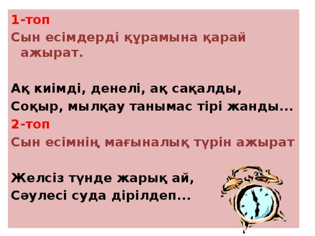 1-топ Сын есімдерді құрамына қарай ажырат.  Ақ киімді, денелі, ақ сақалды, Соқыр, мылқау танымас тірі жанды... 2-топ Сын есімнің мағыналық түрін ажырат  Желсіз түнде жарық ай, Сәулесі суда дірілдеп...   