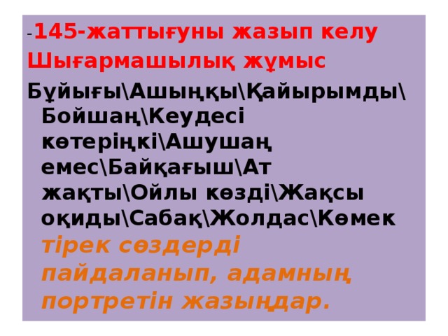 - 145-жаттығуны жазып келу Шығармашылық жұмыс Бұйығы\Ашыңқы\Қайырымды\ Бойшаң\Кеудесі көтеріңкі\Ашушаң емес\Байқағыш\Ат жақты\Ойлы көзді\Жақсы оқиды\Сабақ\Жолдас\Көмек тірек сөздерді пайдаланып, адамның портретін жазыңдар. 