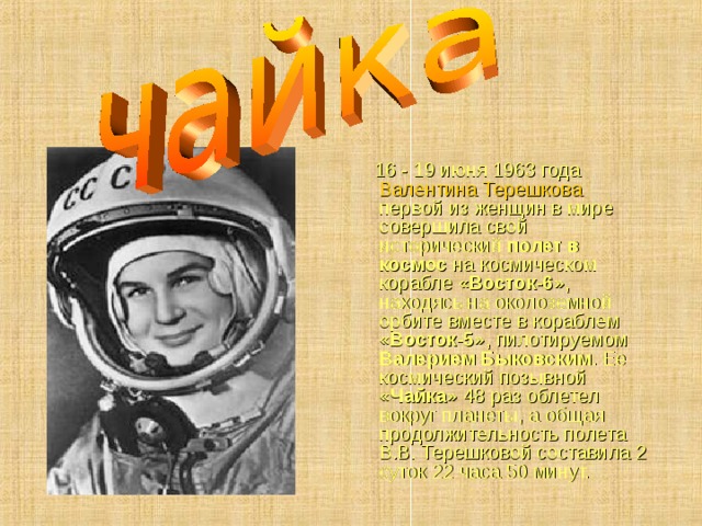  16 - 19 июня 1963 года Валентина Терешкова первой из женщин в мире совершила свой исторический полет в космос на космическом корабле «Восток-6» , находясь на околоземной орбите вместе в кораблем «Восток-5» , пилотируемом Валерием Быковским . Ее космический позывной «Чайка» 48 раз облетел вокруг планеты, а общая продолжительность полета В.В. Терешковой составила 2 суток 22 часа 50 минут. 