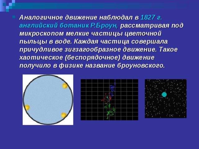 Аналогичное движение наблюдал в 1827 г. английский ботаник Р.Броун,  рассматривая под микроскопом мелкие частицы цветочной пыльцы в воде. Каждая частица совершала причудливое зигзагообразное движение. Такое хаотическое (беспорядочное) движение получило в физике название броуновского.  