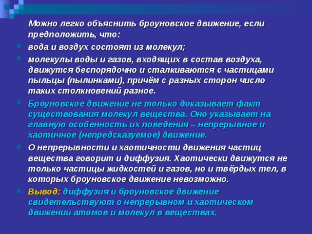  Можно легко объяснить броуновское движение, если предположить, что: вода и воздух состоят из молекул; молекулы воды и газов, входящих в состав воздуха, движутся беспорядочно и сталкиваются с частицами пыльцы (пылинками), причём с разных сторон число таких столкновений разное. Броуновское движение не только доказывает факт существования молекул вещества. Оно указывает на главную особенность их поведения – непрерывное и хаотичное (непредсказуемое) движение. О непрерывности и хаотичности движения частиц вещества говорит и диффузия. Хаотически движутся не только частицы жидкостей и газов, но и твёрдых тел, в которых броуновское движение невозможно. Вывод: диффузия и броуновское движение свидетельствуют о непрерывном и хаотическом движении атомов и молекул в веществах. 