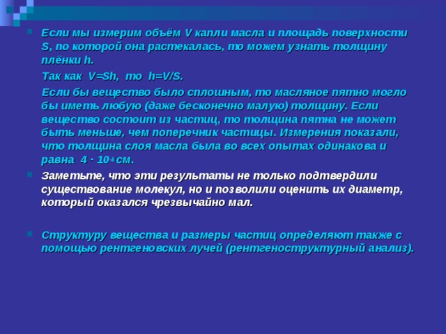 Если мы измерим объём V капли масла и площадь поверхности S , по которой она растекалась, то можем узнать толщину плёнки h .  Так как V=Sh , то h=V / S .  Если бы вещество было сплошным, то масляное пятно могло бы иметь любую (даже бесконечно малую) толщину. Если вещество состоит из частиц, то толщина пятна не может быть меньше, чем поперечник частицы. Измерения показали, что толщина слоя масла была во всех опытах одинакова и равна 4 · 10 -8 см. Заметьте, что эти результаты не только подтвердили существование молекул, но и позволили оценить их диаметр, который оказался чрезвычайно мал.  Структуру вещества и размеры частиц определяют также с помощью рентгеновских лучей (рентгеноструктурный анализ).   