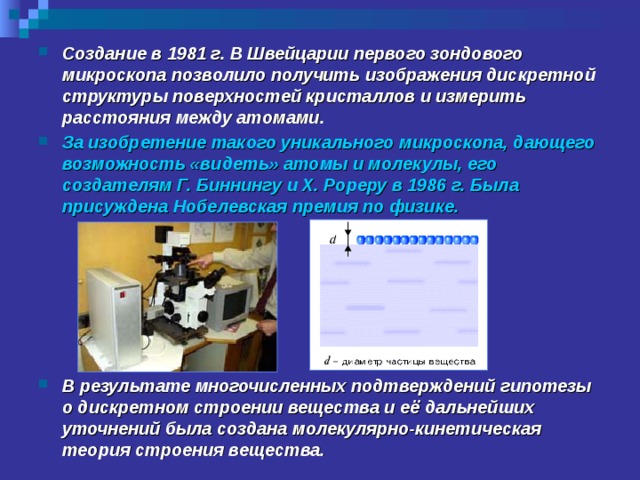 Создание в 1981 г. В Швейцарии первого зондового микроскопа позволило получить изображения дискретной структуры поверхностей кристаллов и измерить расстояния между атомами. За изобретение такого уникального микроскопа, дающего возможность «видеть» атомы и молекулы, его создателям Г. Биннингу и Х. Рореру в 1986 г. Была присуждена Нобелевская премия по физике.       В результате многочисленных подтверждений гипотезы о дискретном строении вещества и её дальнейших уточнений была создана молекулярно-кинетическая теория строения вещества. 