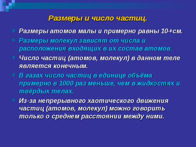 Размеры и число частиц. Размеры атомов малы и примерно равны 10 -8 см. Размеры молекул зависят от числа и расположения входящих в их состав атомов. Число частиц (атомов, молекул) в данном теле является конечным. В газах число частиц в единице объёма примерно в 1000 раз меньше, чем в жидкостях и твёрдых телах. Из-за непрерывного хаотического движения частиц (атомов, молекул) можно говорить только о среднем расстоянии между ними. 