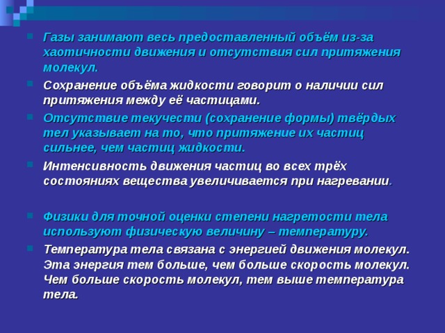 Газы занимают весь предоставленный объём из-за хаотичности движения и отсутствия сил притяжения молекул. Сохранение объёма жидкости говорит о наличии сил притяжения между её частицами. Отсутствие текучести (сохранение формы) твёрдых тел указывает на то, что притяжение их частиц сильнее, чем частиц жидкости. Интенсивность движения частиц во всех трёх состояниях вещества увеличивается при нагревании .  Физики для точной оценки степени нагретости тела используют физическую величину – температуру. Температура тела связана с энергией движения молекул. Эта энергия тем больше, чем больше скорость молекул. Чем больше скорость молекул, тем выше температура тела.  