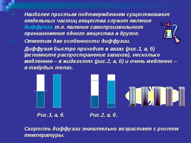 Наиболее простым подтверждением существования отдельных частиц вещества служит явление диффузии, т.е. явление самопроизвольного проникновения одного вещества в другое. Отметим две особенности диффузии. Диффузия быстро проходит в газах (рис.1, а, б) (вспомните распространение запахов), несколько медленнее – в жидкостях (рис.2, а, б) и очень медленно – в твёрдых телах.        Скорость диффузии значительно возрастает с ростом температуры.  Рис.1, а, б. Рис.2, а, б. 