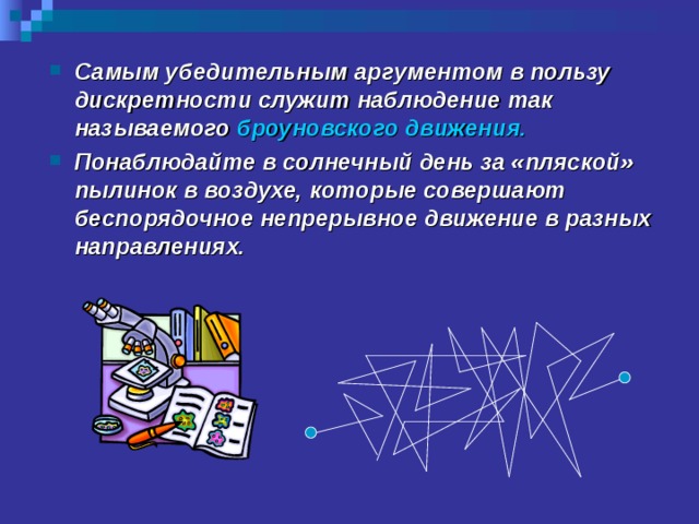 Самым убедительным аргументом в пользу дискретности служит наблюдение так называемого броуновского движения. Понаблюдайте в солнечный день за «пляской» пылинок в воздухе, которые совершают беспорядочное непрерывное движение в разных направлениях. 