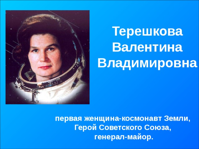 Терешкова  Валентина Владимировна первая женщина-космонавт Земли, Герой Советского Союза, генерал-майор. 