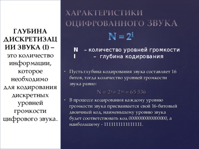 ГЛУБИНА ДИСКРЕТИЗАЦИИ ЗВУКА ( I ) – это количество информации, которое необходимо для кодирования дискретных уровней громкости цифрового звука. N – количество уровней громкости I  – глубина кодирования Пусть глубина кодирования звука составляет 16 битов, тогда количество уровней громкости звука равно: N = 2 I = 2 16 = 65 536 В процессе кодирования каждому уровню громкости звука присваивается свой 16-битовый двоичный код, наименьшему уровню звука будет соответствовать код 0000000000000000, а наибольшему - 1111111111111111. Если известна глубина кодирования, то количество уровней громкости цифрового звука можно рассчитать по формуле N = 2 i  8 