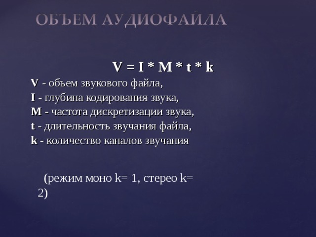 V = I * M * t * k V - объем звукового файла, I - глубина кодирования звука, M - частота дискретизации звука, t - длительность звучания файла, k - количество каналов звучания (режим моно k= 1, стерео k= 2) 