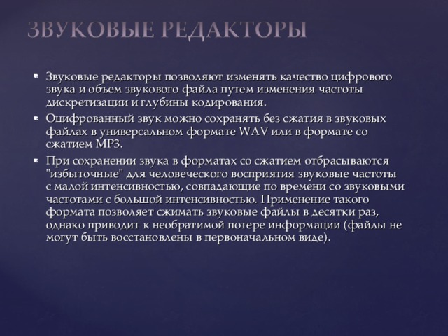 Звуковые редакторы позволяют изменять качество цифрового звука и объем звукового файла путем изменения частоты дискретизации и глубины кодирования. Оцифрованный звук можно сохранять без сжатия в звуковых файлах в универсальном формате WAV или в формате со сжатием МР3. При сохранении звука в форматах со сжатием отбрасываются 
