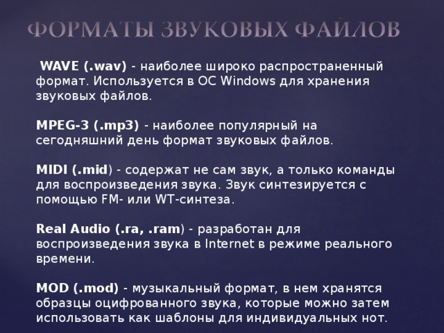  WAVE (.wav) - наиболее широко распространенный формат. Используется в ОС Windows для хранения звуковых файлов. MPEG-3 (.mp3) - наиболее популярный на сегодняшний день формат звуковых файлов. MIDI (.mid ) - содержат не сам звук, а только команды для воспроизведения звука. Звук синтезируется с помощью FM- или WT-синтеза. Real Audio (.ra, .ram ) - разработан для воспроизведения звука в Internet в режиме реального времени. MOD (.mod) - музыкальный формат, в нем хранятся образцы оцифрованного звука, которые можно затем использовать как шаблоны для индивидуальных нот. 