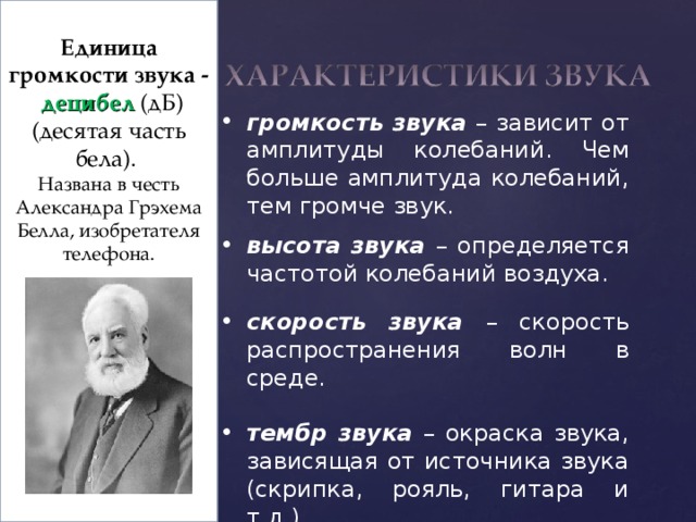  Единица громкости звука - децибел  (дБ) (десятая часть бела). Названа в честь Александра Грэхема Белла, изобретателя телефона. громкость звука – зависит от амплитуды колебаний. Чем больше амплитуда колебаний, тем громче звук. высота звука –  определяется частотой колебаний воздуха.  скорость звука – скорость распространения волн в среде.  тембр звука – окраска звука, зависящая от источника звука (скрипка, рояль, гитара и т.д.).  