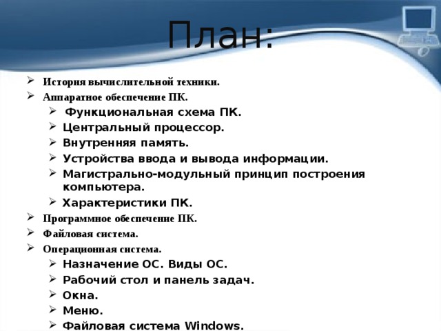 План: История вычислительной техники. Аппаратное обеспечение ПК.  Функциональная схема ПК. Центральный процессор. Внутренняя память. Устройства ввода и вывода информации. Магистрально-модульный принцип построения компьютера. Характеристики ПК.  Функциональная схема ПК. Центральный процессор. Внутренняя память. Устройства ввода и вывода информации. Магистрально-модульный принцип построения компьютера. Характеристики ПК. Программное обеспечение ПК. Файловая система. Операционная система. Назначение ОС. Виды ОС. Рабочий стол и панель задач. Окна. Меню. Файловая система Windows. Назначение ОС. Виды ОС. Рабочий стол и панель задач. Окна. Меню. Файловая система Windows.   