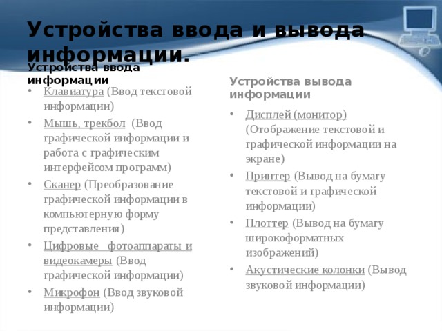 Устройства ввода и вывода информации. Устройства ввода информации Устройства вывода информации Клавиатура (Ввод текстовой информации) Мышь, трекбол (Ввод графической информации и работа с графическим интерфейсом программ) Сканер (Преобразование графической информации в компьютерную форму представления) Цифровые   фотоаппараты и видеокамеры (Ввод графической информации) Микрофон (Ввод звуковой информации) Дисплей (монитор) (Отображение текстовой и графической информации на экране) Принтер (Вывод на бумагу текстовой и графической информации) Плоттер (Вывод на бумагу широкоформатных изображений) Акустические колонки (Вывод звуковой информации) 