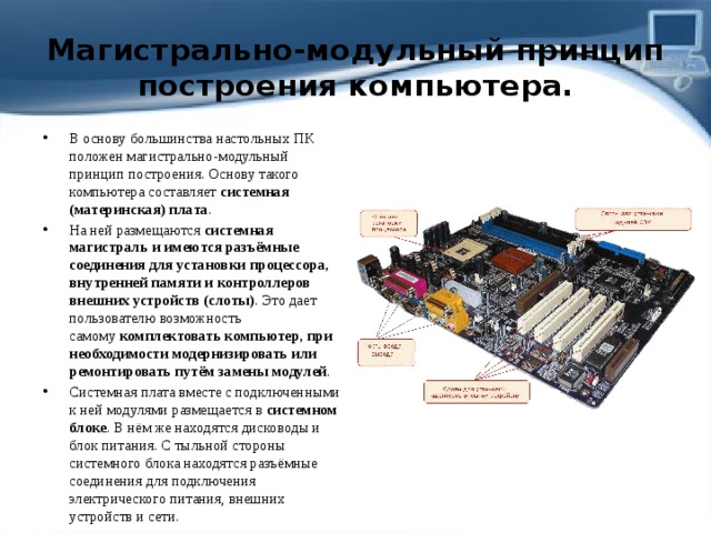 Магистрально-модульный принцип построения компьютера. В основу большинства настольных ПК положен магистрально-модульный принцип построения. Основу такого компьютера составляет  системная (материнская) плата . На ней размещаются  системная магистраль и имеются разъёмные соединения для установки процессора, внутренней памяти и контроллеров внешних устройств (слоты) . Это дает пользователю возможность самому  комплектовать компьютер, при необходимости модернизировать или ремонтировать путём замены модулей .  Системная плата вместе с подключенными к ней модулями размещается в  системном блоке . В нём же находятся дисководы и блок питания. С тыльной стороны системного блока находятся разъёмные соединения для подключения электрического питания, внешних устройств и сети. 