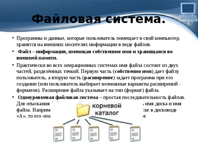 Файловая система. Программы и данные, которые пользователь помещает в свой компьютер, хранятся на внешних носителях информации в виде файлов.   Файл – информация, имеющая собственное имя и хранящаяся во внешней памяти. Практически во всех операционных системах имя файла состоит из двух частей, разделённых точкой. Первую часть ( собственно имя ) дает файлу пользователь, а вторую часть ( расширение ) задает программа при его создании (или пользователь выбирает возможные варианты расширений - форматов). Расширение файла указывает на тип (формат) файла.   Одноуровневая файловая система  – простая последовательность файлов. Для отыскания файла в такой структуре достаточно знать имя диска и имя файла. Например, если файл Проба .doc находится на диске в дисководе «А», то его «полный адрес» выглядит так: А: \ Проба .doc 