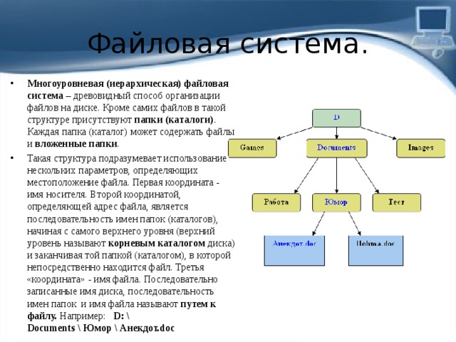 Файловая система. Многоуровневая (иерархическая) файловая система  – древовидный способ организации файлов на диске. Кроме самих файлов в такой структуре присутствуют  папки (каталоги) . Каждая папка (каталог) может содержать файлы и  вложенные папки . Такая структура подразумевает использование нескольких параметров, определяющих местоположение файла. Первая координата - имя носителя. Второй координатой, определяющей адрес файла, является последовательность имен папок (каталогов), начиная с самого верхнего уровня (верхний уровень называют  корневым каталогом  диска) и заканчивая той папкой (каталогом), в которой непосредственно находится файл. Третья «координата» - имя файла. Последовательно записанные имя диска, последовательность имен папок  и имя файла называют  путем к файлу.  Например:   D: \ Documents \ Юмор \ Анекдот.doc 