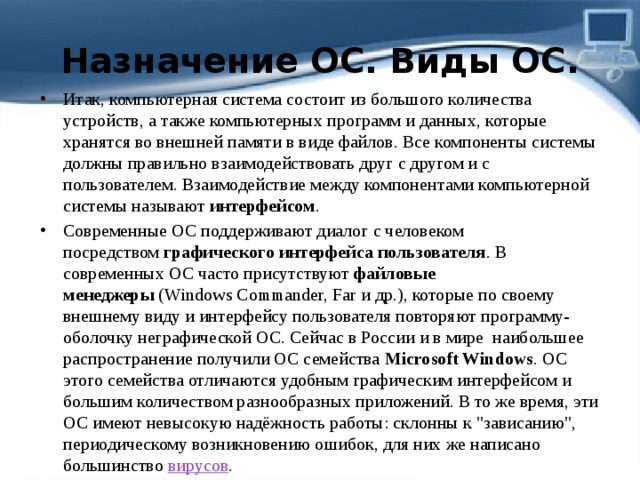 Назначение ОС. Виды ОС. Итак, компьютерная система состоит из большого количества устройств, а также компьютерных программ и данных, которые хранятся во внешней памяти в виде файлов. Все компоненты системы должны правильно взаимодействовать друг с другом и с пользователем. Взаимодействие между компонентами компьютерной системы называют  интерфейсом . Современные ОС поддерживают диалог с человеком посредством  графического интерфейса пользователя . В современных ОС часто присутствуют  файловые менеджеры  (Windows Commander, Far и др.), которые по своему внешнему виду и интерфейсу пользователя повторяют программу-оболочку неграфической ОС. Сейчас в России и в мире  наибольшее распространение получили ОС семейства  Microsoft Windows . ОС этого семейства отличаются удобным графическим интерфейсом и большим количеством разнообразных приложений. В то же время, эти ОС имеют невысокую надёжность работы: склонны к 