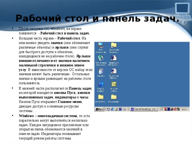   Рабочий стол и панель задач. После загрузки ОС Windows, на экране появляется  -  Рабочий стол и панель задач. Большая часть экрана –  Рабочий стол . На нём можно увидеть  значки  (они обозначают различные объекты) и  ярлыки  (они служат для быстрого доступа к объектам, находящимся не на рабочем столе).  Ярлыки внешне отличаются от значков наличием маленькой стрелочки в нижнем левом углу . В зависимости от версии ОС набор этих значков может быть различным . Остальные значки и ярлыки размещает на рабочем столе пользователь. В нижней части располагается  Панель задач , на которой находятся  кнопка Пуск ,  кнопки выполняемых задач ,  индикаторы  и  часы . Кнопка Пуск открывает  Главное меню , дающее доступ к основным ресурсам системы. Windows – многозадачная система , то есть параллельно могут выполняться несколько задач. Каждое запущенное приложение или открытая папка обозначается кнопкой в панели задач. Индикаторы показывают текущий режим работы системы. 