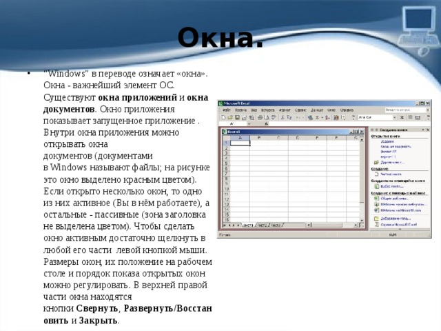 Окна. “ Windows” в переводе означает «окна». Окна - важнейший элемент ОС. Существуют  окна приложений  и  окна документов . Окно приложения показывает запущенное приложение . Внутри окна приложения можно открывать окна документов (документами в Windows называют файлы; на рисунке это окно выделено красным цветом). Если открыто несколько окон, то одно из них активное (Вы в нём работаете), а остальные - пассивные (зона заголовка не выделена цветом). Чтобы сделать окно активным достаточно щелкнуть в любой его части  левой кнопкой мыши. Размеры окон, их положение на рабочем столе и порядок показа открытых окон можно регулировать. В верхней правой части окна находятся кнопки  Свернуть ,  Развернуть/Восстановить  и  Закрыть . 