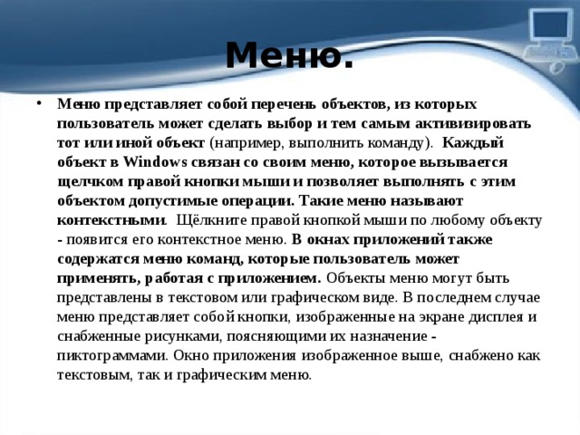 Меню. Меню представляет собой перечень объектов, из которых пользователь может сделать выбор и тем самым активизировать тот или иной объект  (например, выполнить команду).   Каждый объект в Windows связан со своим меню, которое вызывается щелчком правой кнопки мыши и позволяет выполнять с этим объектом допустимые операции. Такие меню называют контекстными .  Щёлкните правой кнопкой мыши по любому объекту - появится его контекстное меню.  В окнах приложений также содержатся меню команд, которые пользователь может применять, работая с приложением.  Объекты меню могут быть представлены в текстовом или графическом виде. В последнем случае меню представляет собой кнопки, изображенные на экране дисплея и снабженные рисунками, поясняющими их назначение - пиктограммами.   Окно приложения изображенное выше, снабжено как текстовым, так и графическим меню.   