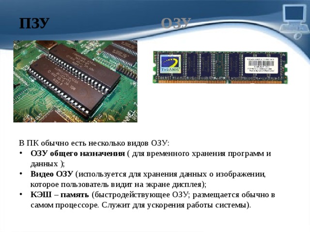 ПЗУ ОЗУ В ПК обычно есть несколько видов ОЗУ: ОЗУ общего назначения  ( для временного хранения программ и данных ); Видео ОЗУ  (используется для хранения данных о изображении, которое пользователь видит на экране дисплея); КЭШ – память  (быстродействующее ОЗУ; размещается обычно в самом процессоре. Служит для ускорения работы системы). 