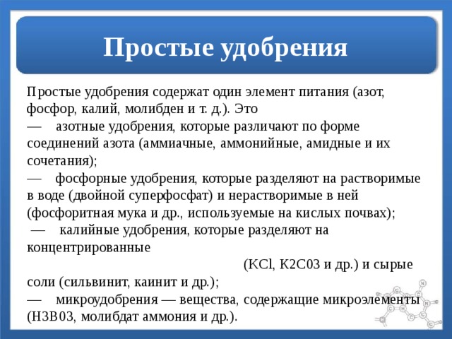 Простые удобрения Простые удобрения содержат один элемент питания (азот, фосфор, калий, молибден и т. д.). Это  —    азотные удобрения, которые различают по форме соединений азота (аммиачные, аммонийные, амидные и их сочетания);  —    фосфорные удобрения, которые разделяют на растворимые в воде (двойной суперфосфат) и нерастворимые в ней (фосфоритная мука и др., используемые на кислых почвах);  —    калийные удобрения, которые разделяют на концентрированные (KCl, К2С03 и др.) и сырые соли (сильвинит, каинит и др.);  —    микроудобрения — вещества, содержащие микроэлементы (Н3В03, молибдат аммония и др.).   