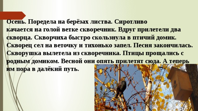 Осень. Поредела на берёзах листва. Сиротливо качается на голой ветке скворечник. Вдруг прилетели два скворца. Скворчиха быстро скользнула в птичий домик. Скворец сел на веточку и тихонько запел. Песня закончилась. Скворушка вылетела из скворечника. Птицы прощались с родным домиком. Весной они опять прилетят сюда. А теперь им пора в далёкий путь.   