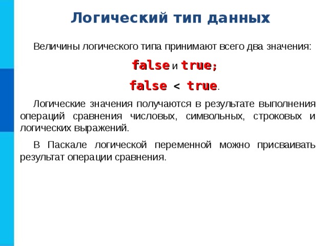 Логический тип данных Величины логического типа принимают всего два значения: false и true ; false  true . Логические значения получаются в результате выполнения операций сравнения числовых, символьных, строковых и логических выражений. В Паскале логической переменной можно присваивать результат операции сравнения. 