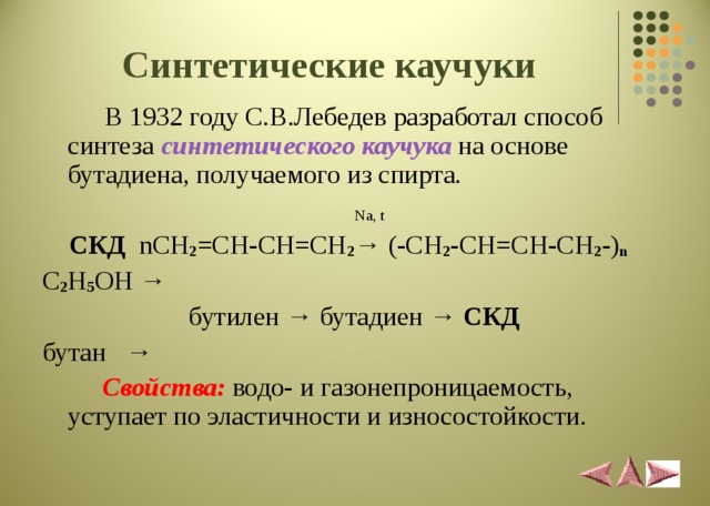 Синтетические каучуки  В 1932 году С.В.Лебедев разработал способ синтеза синтетического каучука на основе бутадиена, получаемого из спирта.    Na, t   СКД  nCH 2 =CH-CH=CH 2 → (-CH 2 -CH=CH-CH 2 -) n C 2 H 5 OH →   бутилен → бутадиен → СКД  бутан →    Свойства:  водо- и газонепроницаемость, уступает по эластичности и износостойкости. 