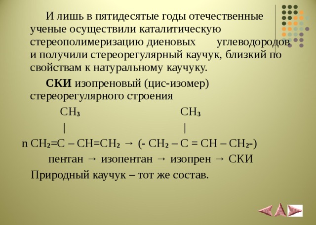  И лишь в пятидесятые годы отечественные ученые осуществили каталитическую стереополимеризацию диеновых углеводородов и получили стереорегулярный каучук, близкий по свойствам к натуральному каучуку.  СКИ изопреновый (цис-изомер) стереорегулярного строения  CH 3 CH 3  |  |  n CH 2 =C – CH=CH 2  → (- CH 2 – C = CH – CH 2 -)  пентан → изопентан → изопрен → СКИ  Природный каучук – тот же состав.  