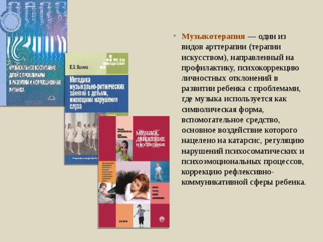 Музыкотерапия — один из видов арттерапии (терапии искусством), направленный на профилактику, психокоррекцию личностных отклонений в развитии ребенка с проблемами, где музыка используется как символическая форма, вспомогательное средство, основное воздействие которого нацелено на катарсис, регуляцию нарушений психосоматических и психоэмоциональных процессов, коррекцию рефлексивно-коммуникативной сферы ребенка. 