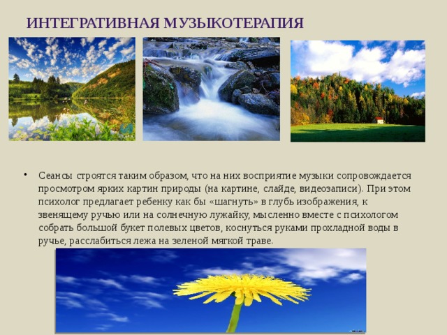 Интегративная музыкотерапия   Сеансы строятся таким образом, что на них восприятие музыки сопровождается просмотром ярких картин природы (на картине, слайде, видеозаписи). При этом психолог предлагает ребенку как бы «шагнуть» в глубь изображения, к звенящему ручью или на солнечную лужайку, мысленно вместе с психологом собрать большой букет полевых цветов, коснуться руками прохладной воды в ручье, расслабиться лежа на зеленой мягкой траве. 
