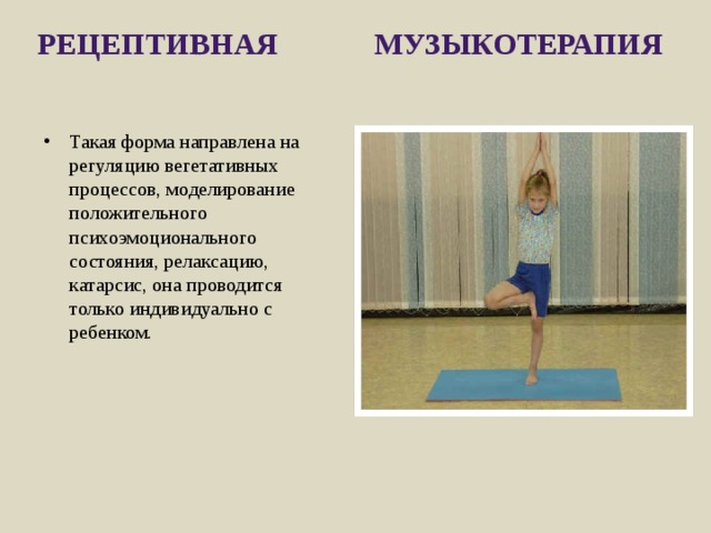 Рецептивная музыкотерапия   Такая форма направлена на регуляцию вегетативных процес­сов, моделирование положительного психоэмоционального состояния, релаксацию, катарсис, она проводится только индивиду­ально с ребенком. 