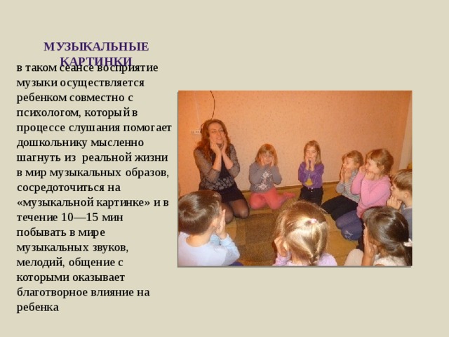 Музыкальные картинки в таком сеансе восприятие музыки осуществляется ребенком совместно с психологом, который в процессе слушания помогает дошкольнику мысленно шагнуть из реальной жизни в мир музыкальных образов, сосредоточиться на «музыкальной картинке» и в течение 10—15 мин побывать в мире музыкальных звуков, мелодий, общение с которыми оказывает благотворное влияние на ребенка 