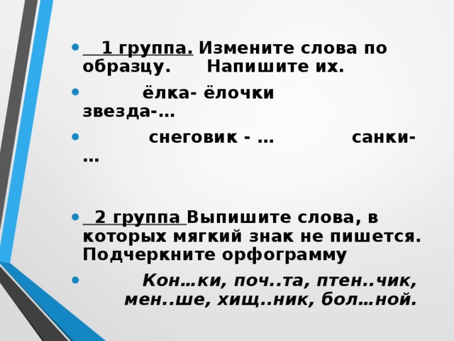  1 группа.  Измените слова по образцу. Напишите их.  ёлка- ёлочки звезда-…  снеговик - … санки- …   2 группа Выпишите слова, в которых мягкий знак не пишется. Подчеркните орфограмму   Кон…ки, поч..та, птен..чик, мен..ше, хищ..ник, бол…ной. 