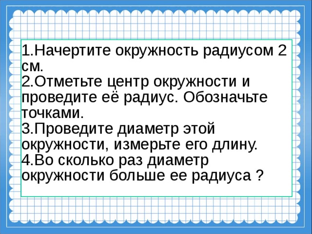 1.Начертите окружность радиусом 2 см. 2.Отметьте центр окружности и проведите её радиус. Обозначьте точками. 3.Проведите диаметр этой окружности, измерьте его длину. 4.Во сколько раз диаметр окружности больше ее радиуса ?    
