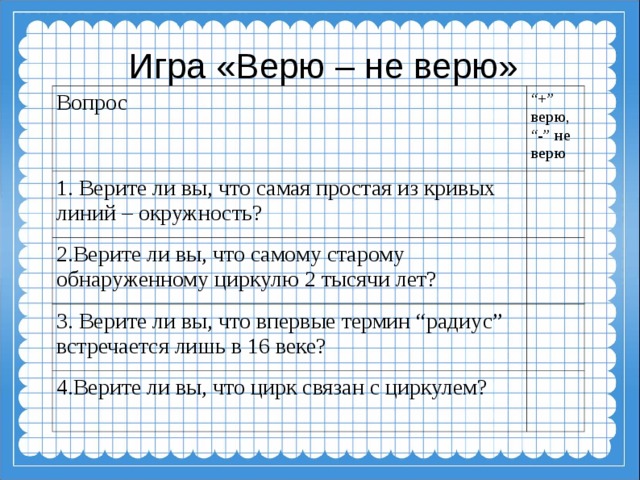 Игра «Верю – не верю» Вопрос “ +” верю, “ -” не верю 1. Верите ли вы, что самая простая из кривых линий – окружность?   2.Верите ли вы, что самому старому обнаруженному циркулю 2 тысячи лет? 3. Верите ли вы, что впервые термин “радиус” встречается лишь в 16 веке?   4.Верите ли вы, что цирк связан с циркулем?  