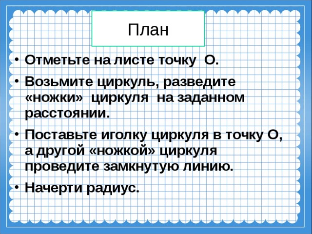 План Отметьте на листе точку О. Возьмите циркуль, разведите «ножки» циркуля на заданном расстоянии. Поставьте иголку циркуля в точку О, а другой «ножкой» циркуля проведите замкнутую линию. Начерти радиус.   